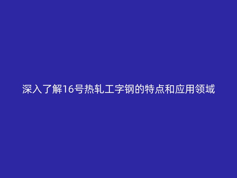 深入了解16號熱軋工字鋼的特點和應用領域