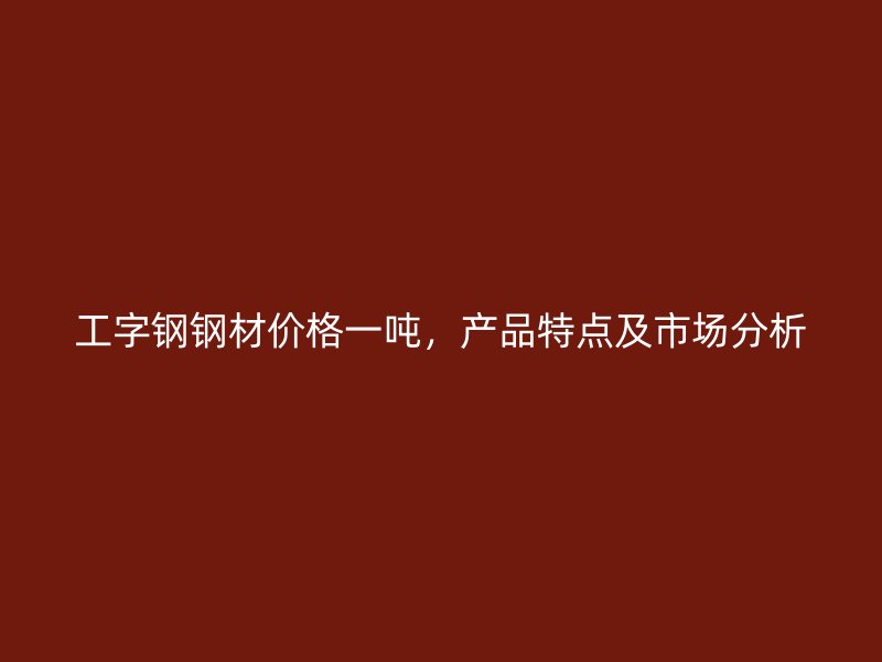 工字鋼鋼材價格一噸，產品特點及市場分析