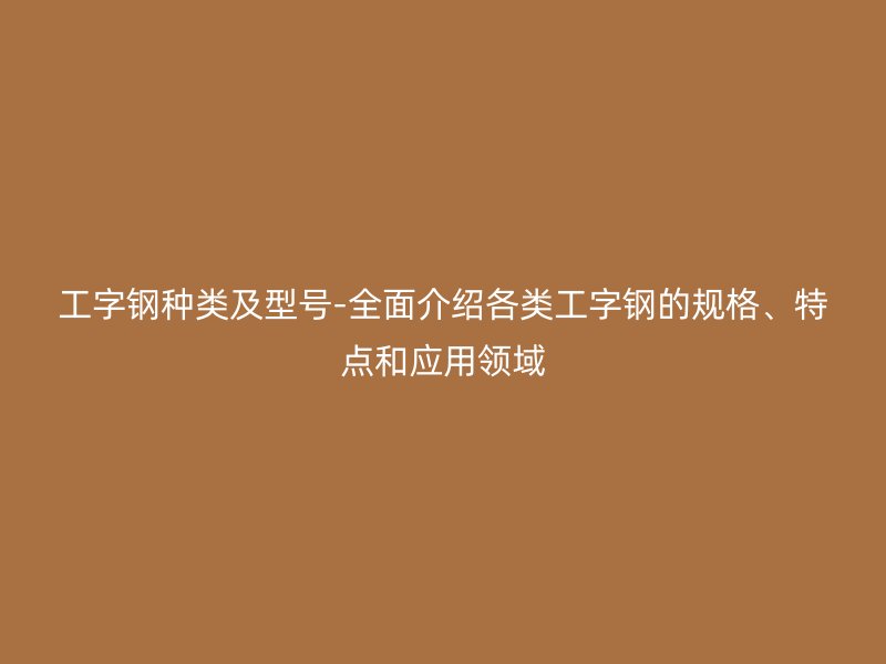 工字鋼種類及型號-全面介紹各類工字鋼的規格、特點和應用領域