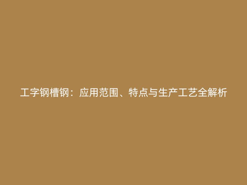 工字鋼槽鋼：應用范圍、特點與生產工藝全解析