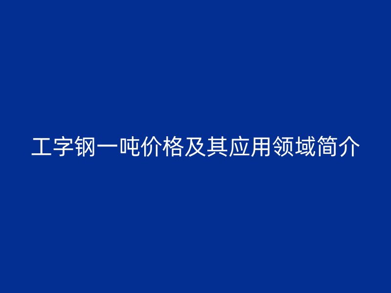 工字鋼一噸價(jià)格及其應(yīng)用領(lǐng)域簡(jiǎn)介