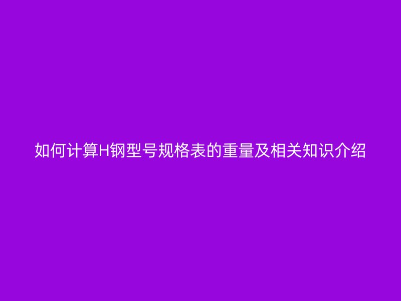如何計算H鋼型號規格表的重量及相關知識介紹