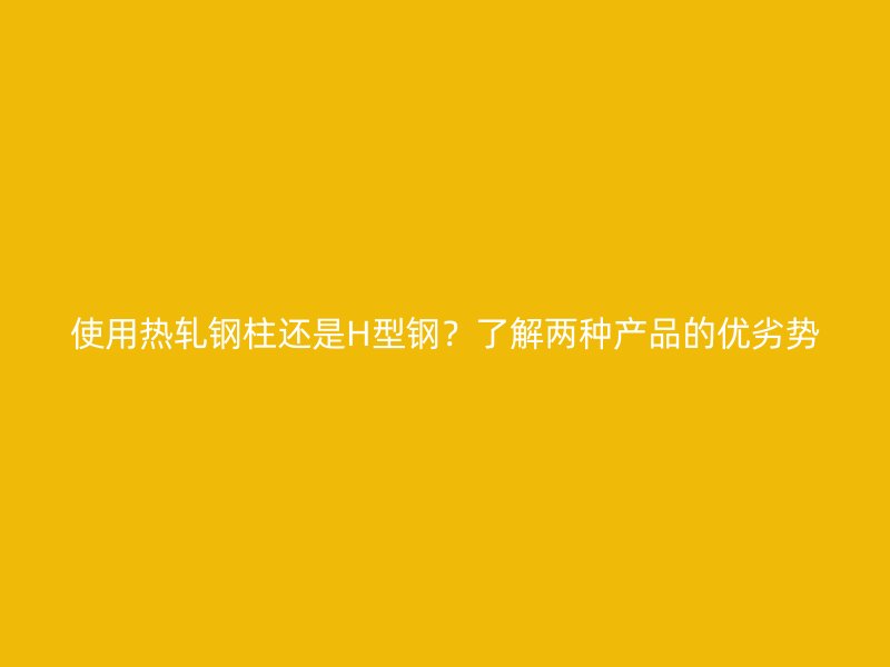 使用熱軋鋼柱還是H型鋼？了解兩種產品的優劣勢