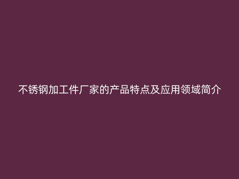 不銹鋼加工件廠家的產品特點及應用領域簡介