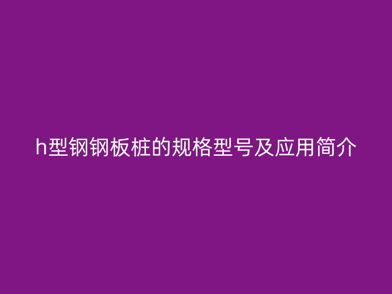 h型鋼鋼板樁的規(guī)格型號及應(yīng)用簡介