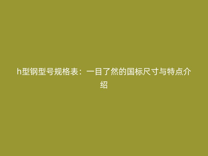 h型鋼型號規格表：一目了然的國標尺寸與特點介紹