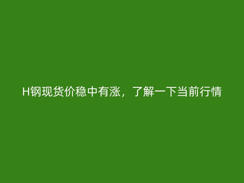 H鋼現貨價穩中有漲，了解一下當前行情