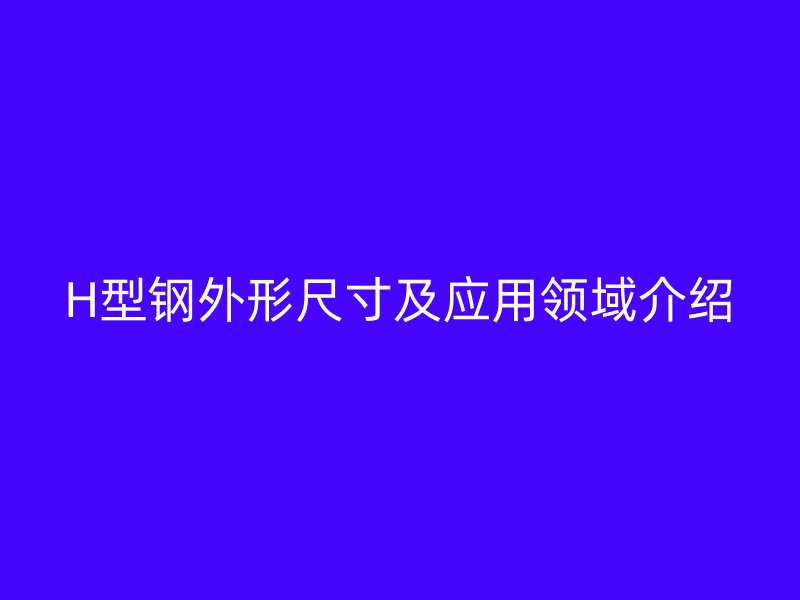 H型鋼外形尺寸及應(yīng)用領(lǐng)域介紹