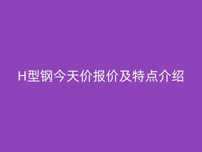 H型鋼今天價報價及特點(diǎn)介紹