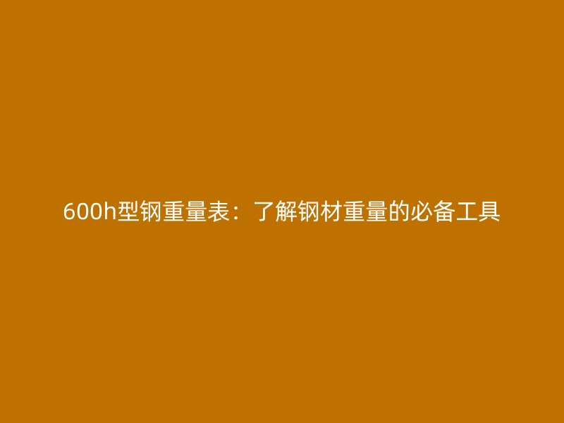 600h型鋼重量表：了解鋼材重量的必備工具