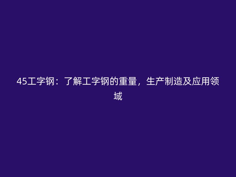 45工字鋼：了解工字鋼的重量，生產制造及應用領域