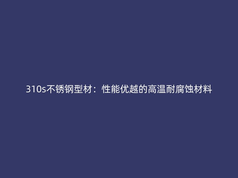 310s不銹鋼型材：性能優越的高溫耐腐蝕材料
