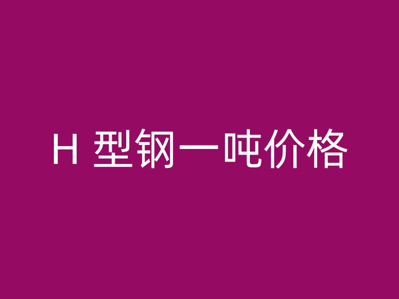 H 型鋼一噸價(jià)格