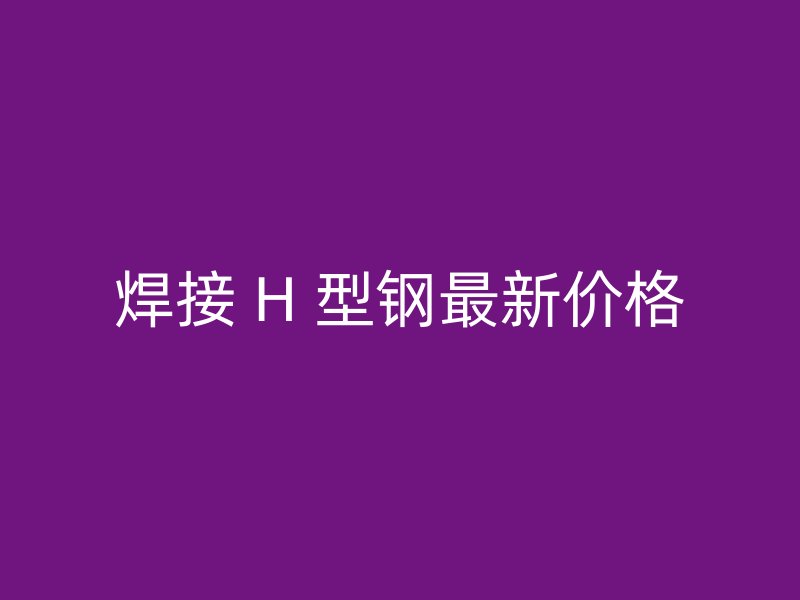 焊接 H 型鋼最新價(jià)格