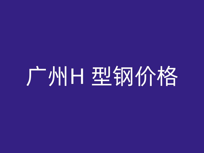 廣州H 型鋼價格