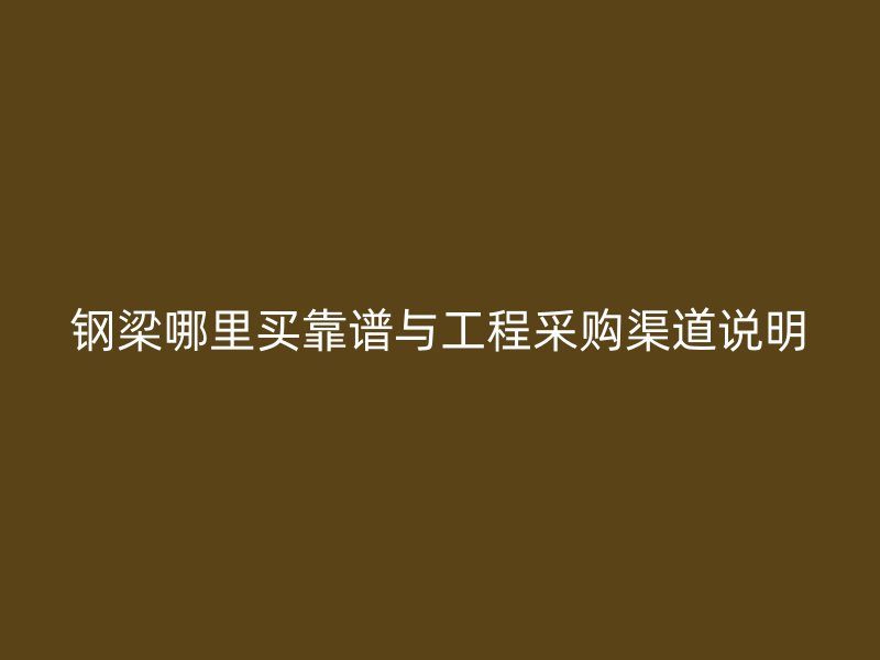 鋼梁哪里買靠譜與工程采購渠道說明