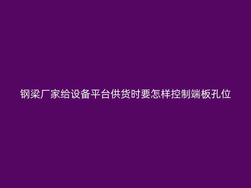 鋼梁廠家給設備平臺供貨時要怎樣控制端板孔位