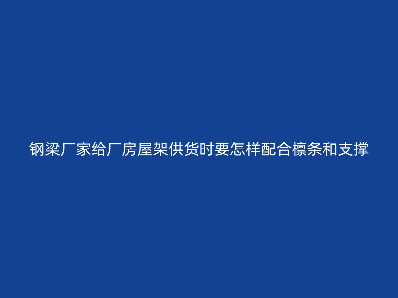 鋼梁廠家給廠房屋架供貨時要怎樣配合檁條和支撐