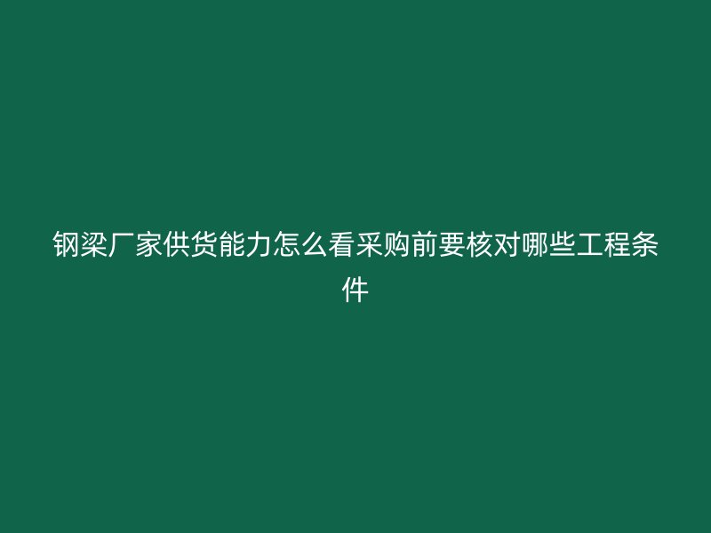 鋼梁廠家供貨能力怎么看采購(gòu)前要核對(duì)哪些工程條件