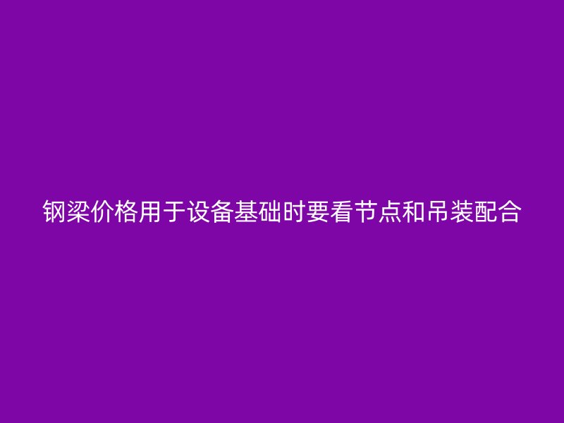 鋼梁價格用于設備基礎時要看節點和吊裝配合