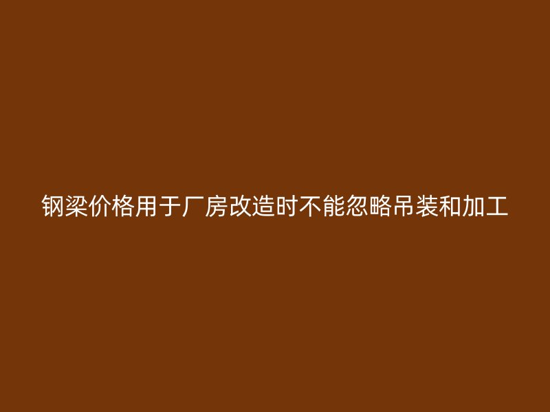 鋼梁價(jià)格用于廠房改造時(shí)不能忽略吊裝和加工