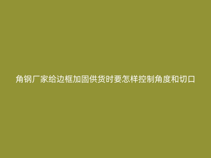 角鋼廠家給邊框加固供貨時要怎樣控制角度和切口