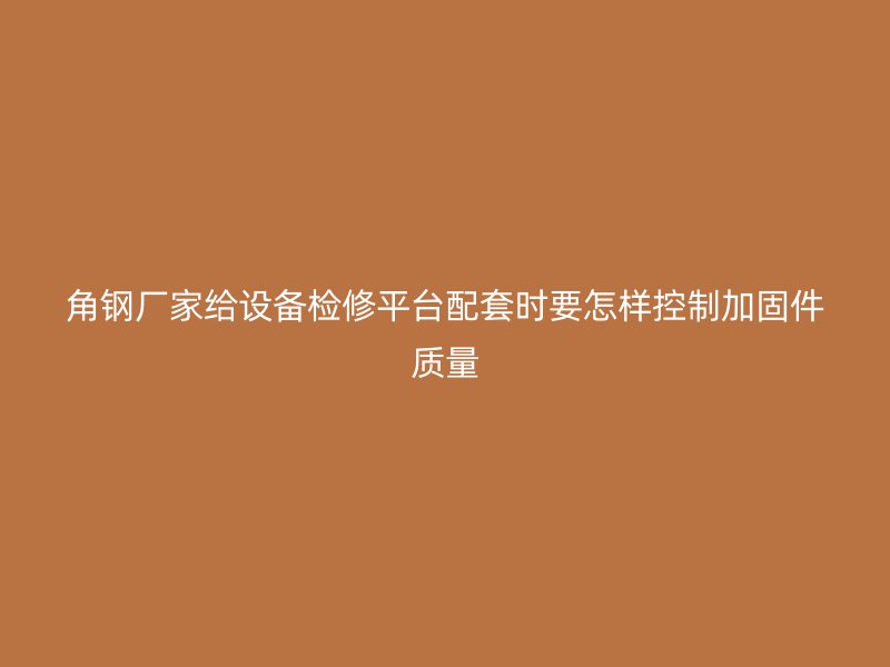 角鋼廠家給設備檢修平臺配套時要怎樣控制加固件質量