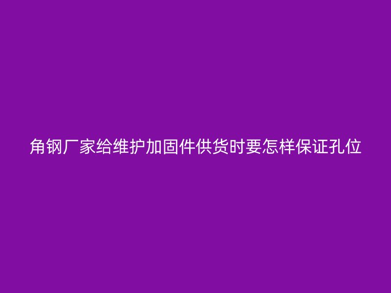 角鋼廠家給維護加固件供貨時要怎樣保證孔位