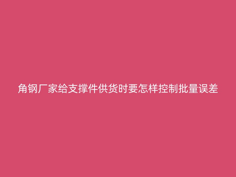角鋼廠家給支撐件供貨時要怎樣控制批量誤差