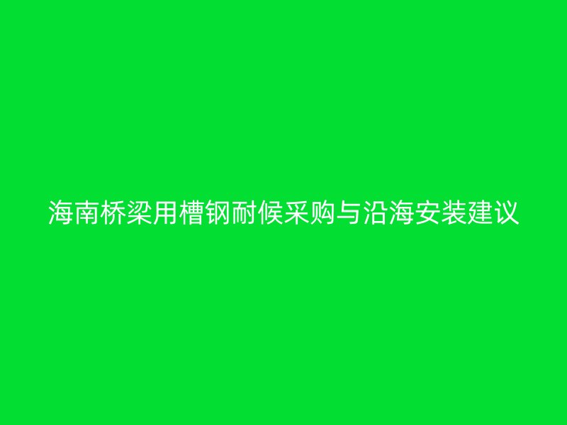 海南橋梁用槽鋼耐候采購與沿海安裝建議