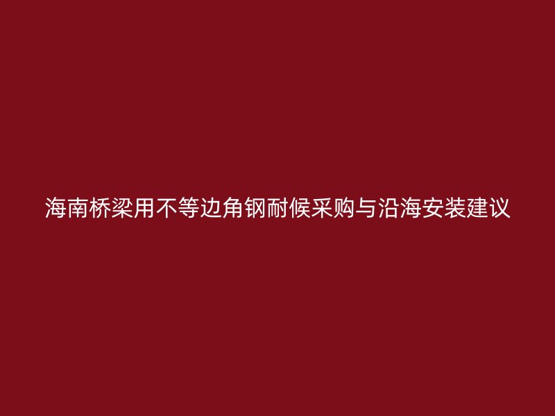 海南橋梁用不等邊角鋼耐候采購(gòu)與沿海安裝建議