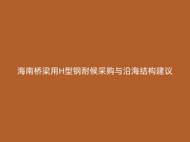 海南橋梁用H型鋼耐候采購與沿海結構建議