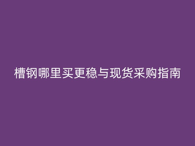 槽鋼哪里買更穩與現貨采購指南