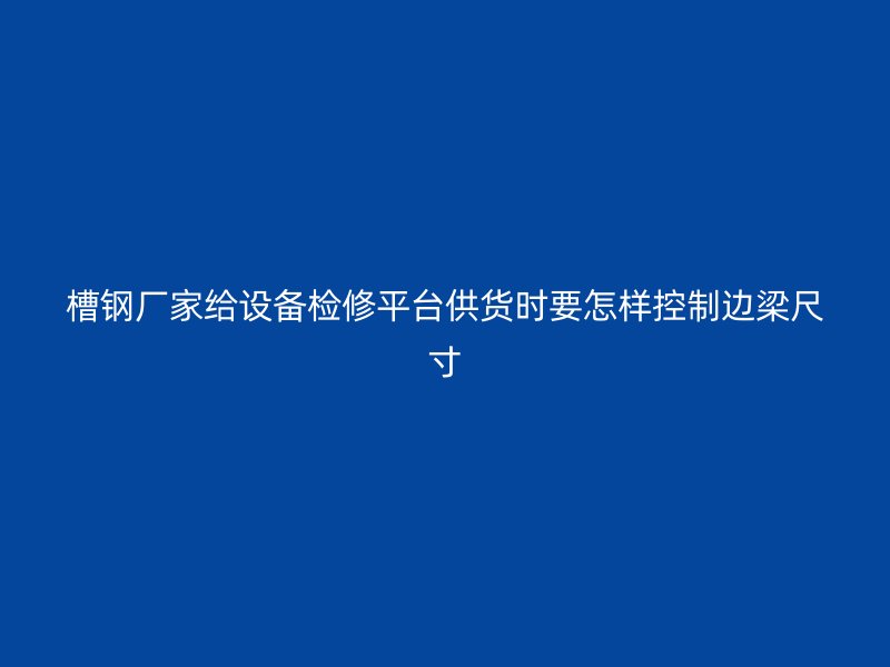 槽鋼廠家給設備檢修平臺供貨時要怎樣控制邊梁尺寸