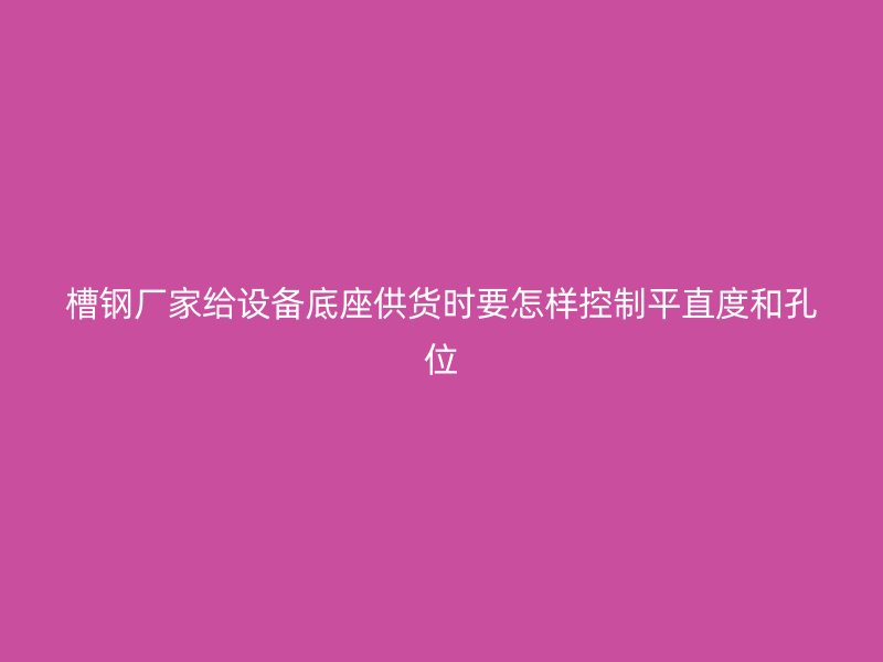 槽鋼廠家給設備底座供貨時要怎樣控制平直度和孔位