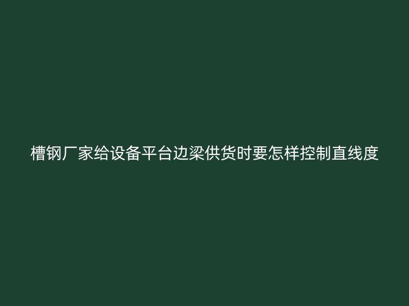 槽鋼廠家給設備平臺邊梁供貨時要怎樣控制直線度