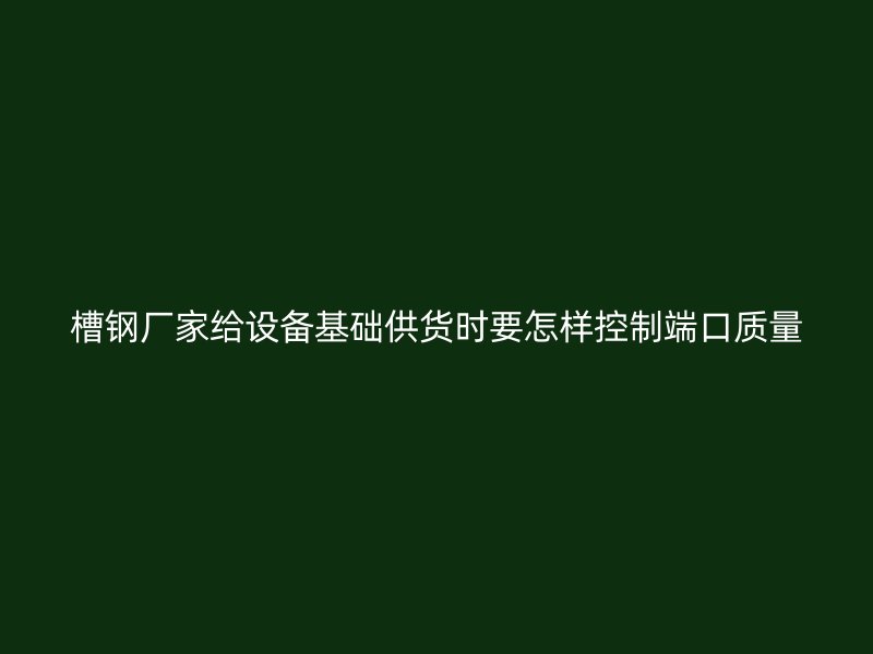 槽鋼廠家給設(shè)備基礎(chǔ)供貨時要怎樣控制端口質(zhì)量