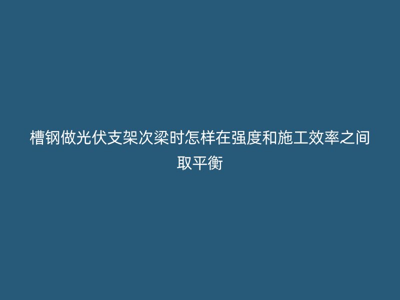 槽鋼做光伏支架次梁時怎樣在強度和施工效率之間取平衡