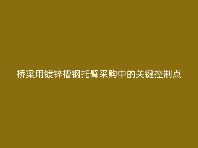 橋梁用鍍鋅槽鋼托臂采購中的關(guān)鍵控制點(diǎn)