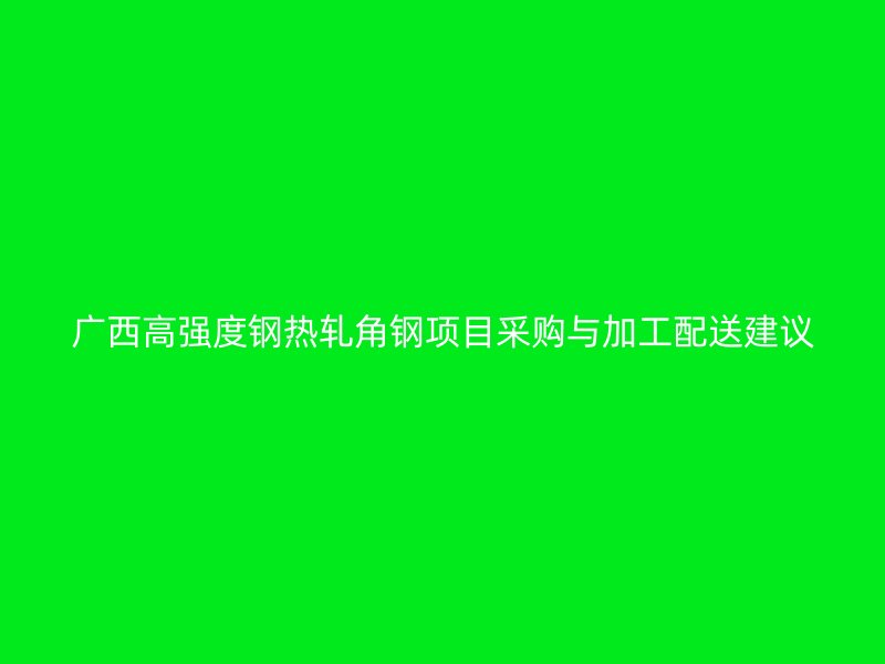 廣西高強(qiáng)度鋼熱軋角鋼項(xiàng)目采購(gòu)與加工配送建議