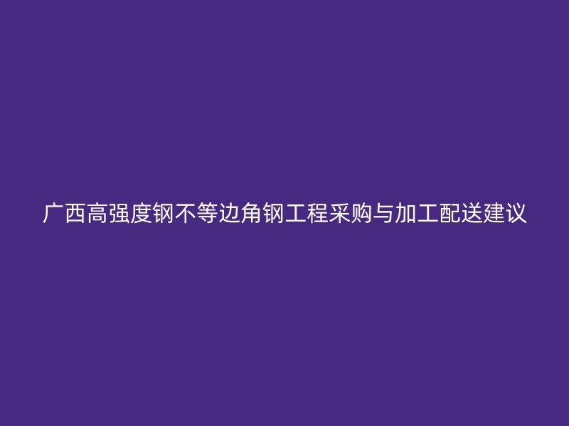廣西高強(qiáng)度鋼不等邊角鋼工程采購與加工配送建議