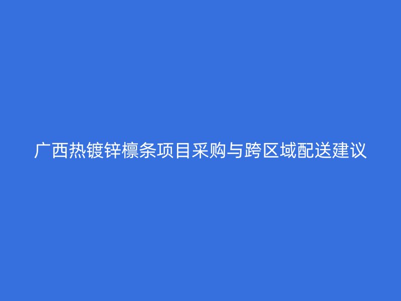 廣西熱鍍鋅檁條項目采購與跨區(qū)域配送建議
