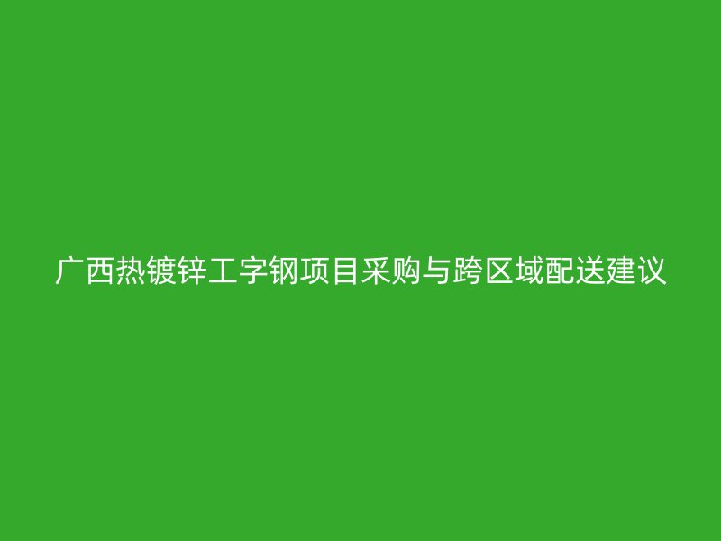 廣西熱鍍鋅工字鋼項目采購與跨區(qū)域配送建議