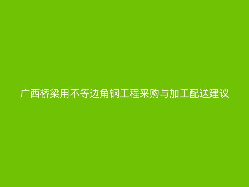 廣西橋梁用不等邊角鋼工程采購與加工配送建議