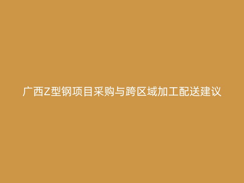 廣西Z型鋼項目采購與跨區域加工配送建議
