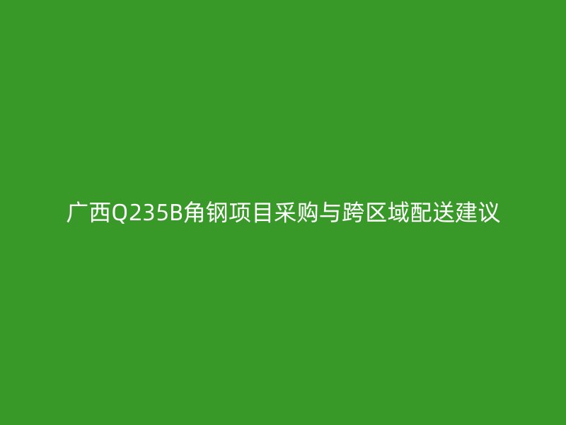 廣西Q235B角鋼項目采購與跨區域配送建議