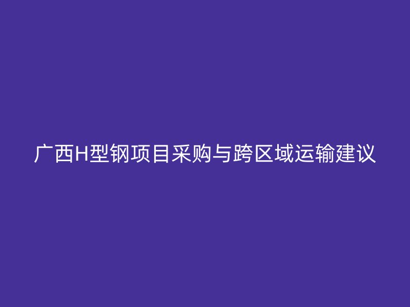 廣西H型鋼項目采購與跨區域運輸建議