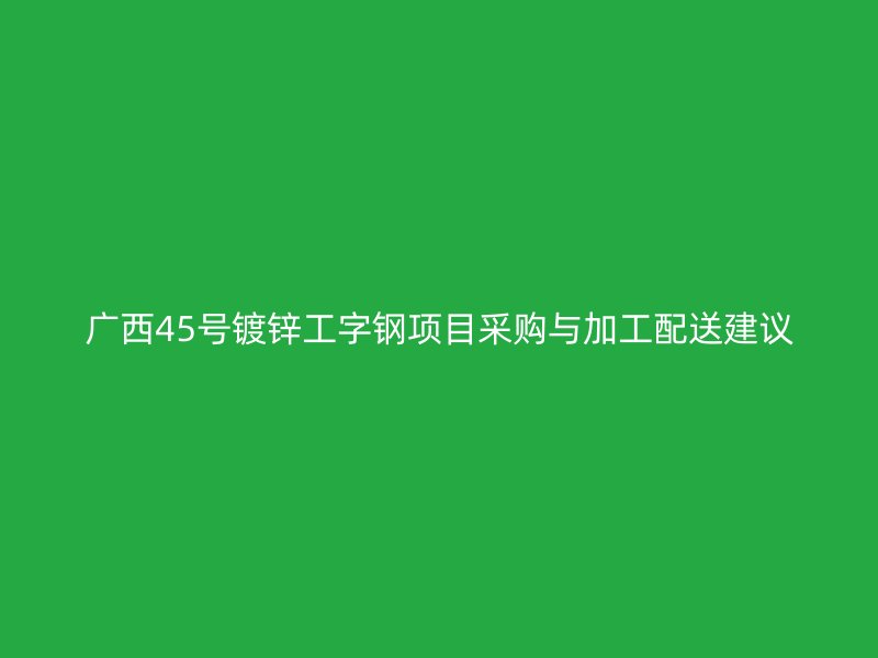 廣西45號鍍鋅工字鋼項目采購與加工配送建議