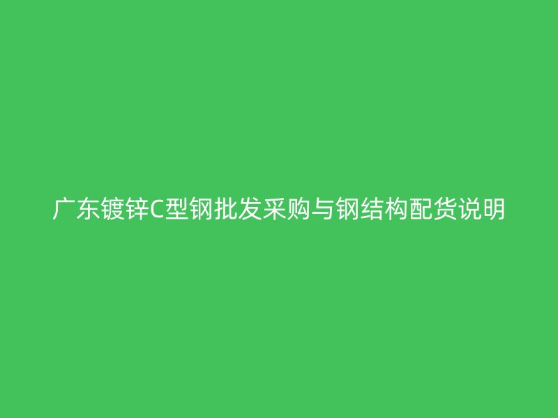 廣東鍍鋅C型鋼批發采購與鋼結構配貨說明