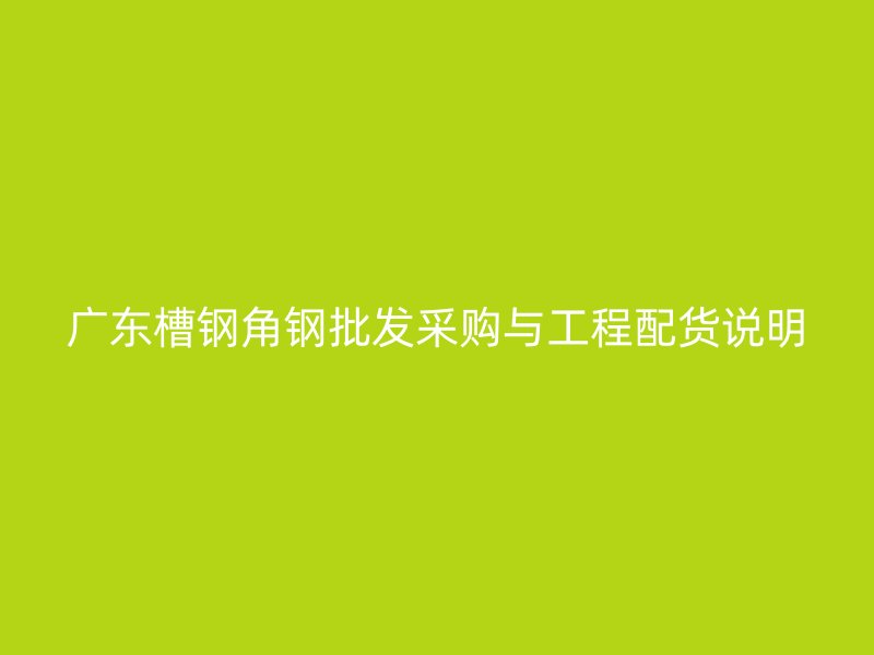 廣東槽鋼角鋼批發采購與工程配貨說明